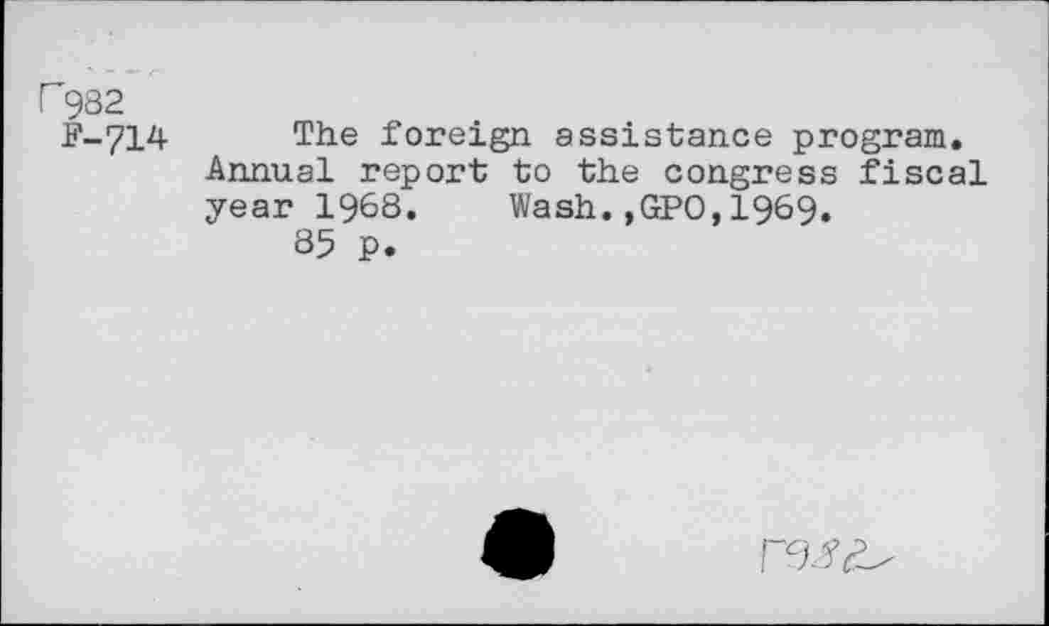 ﻿r 982
P-714 The foreign assistance program. Annual report to the congress fiscal year 1968. Wash.,GPO,1969.
85 P.
